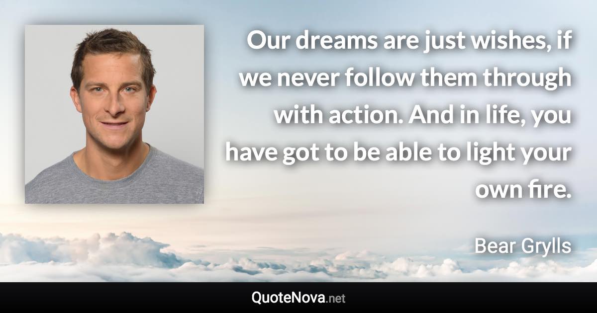 Our dreams are just wishes, if we never follow them through with action. And in life, you have got to be able to light your own fire. - Bear Grylls quote