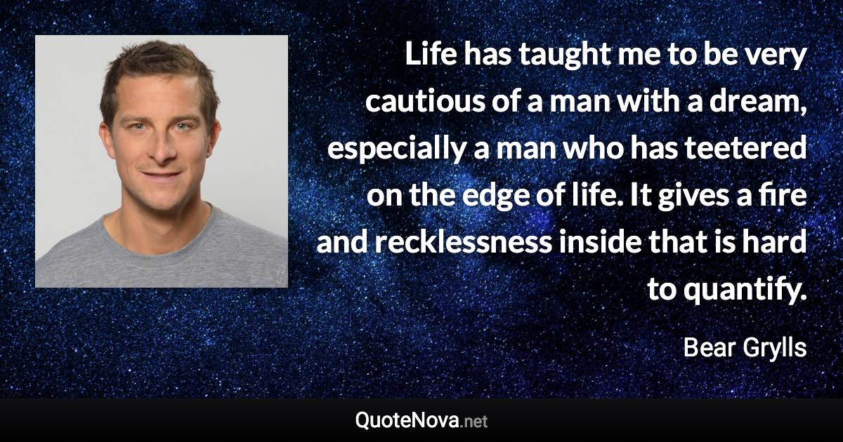 Life has taught me to be very cautious of a man with a dream, especially a man who has teetered on the edge of life. It gives a fire and recklessness inside that is hard to quantify. - Bear Grylls quote