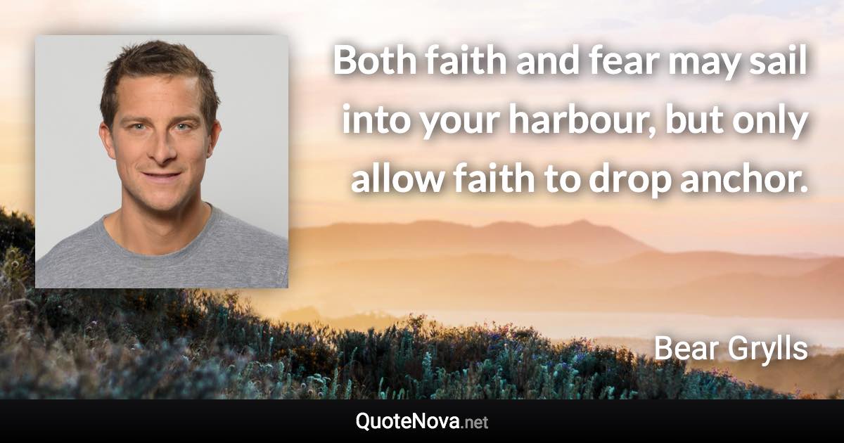 Both faith and fear may sail into your harbour, but only allow faith to drop anchor. - Bear Grylls quote