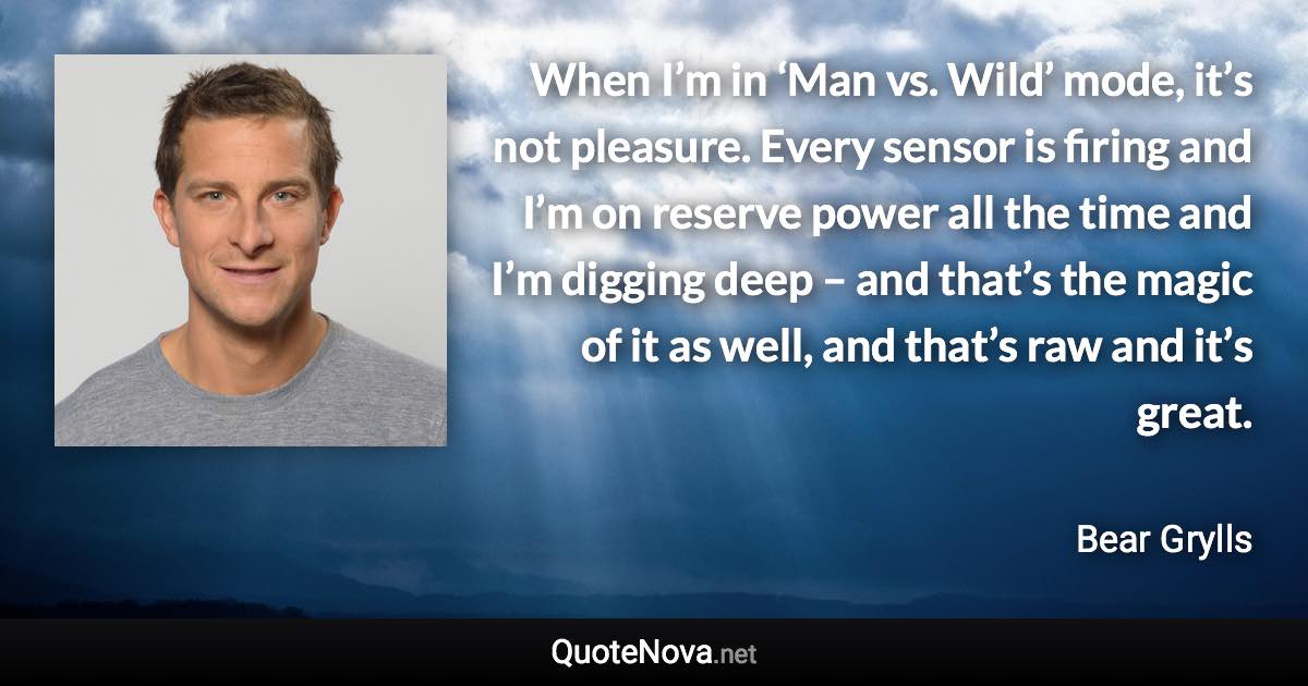 When I’m in ‘Man vs. Wild’ mode, it’s not pleasure. Every sensor is firing and I’m on reserve power all the time and I’m digging deep – and that’s the magic of it as well, and that’s raw and it’s great. - Bear Grylls quote