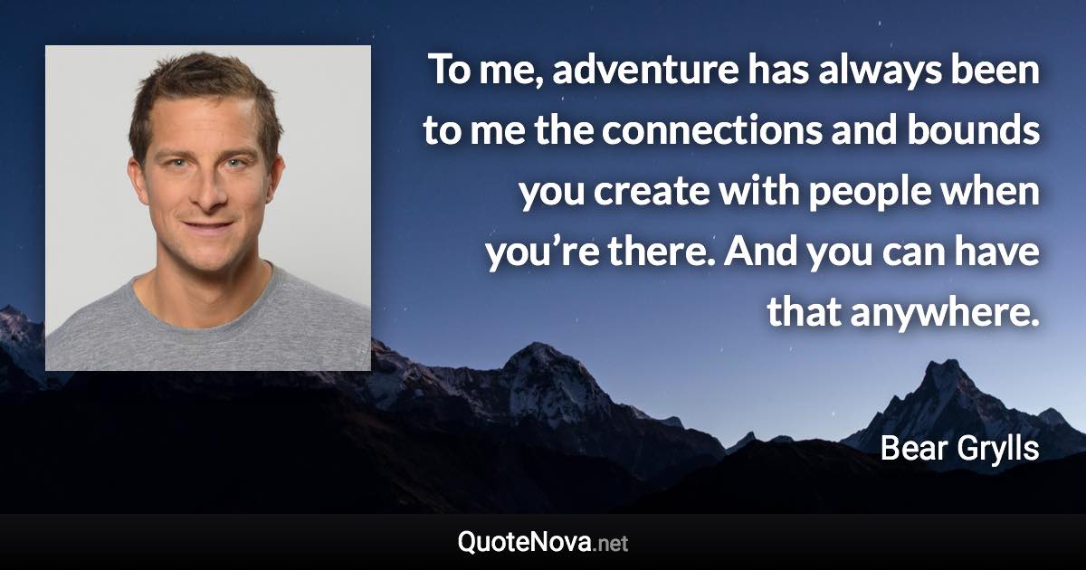 To me, adventure has always been to me the connections and bounds you create with people when you’re there. And you can have that anywhere. - Bear Grylls quote