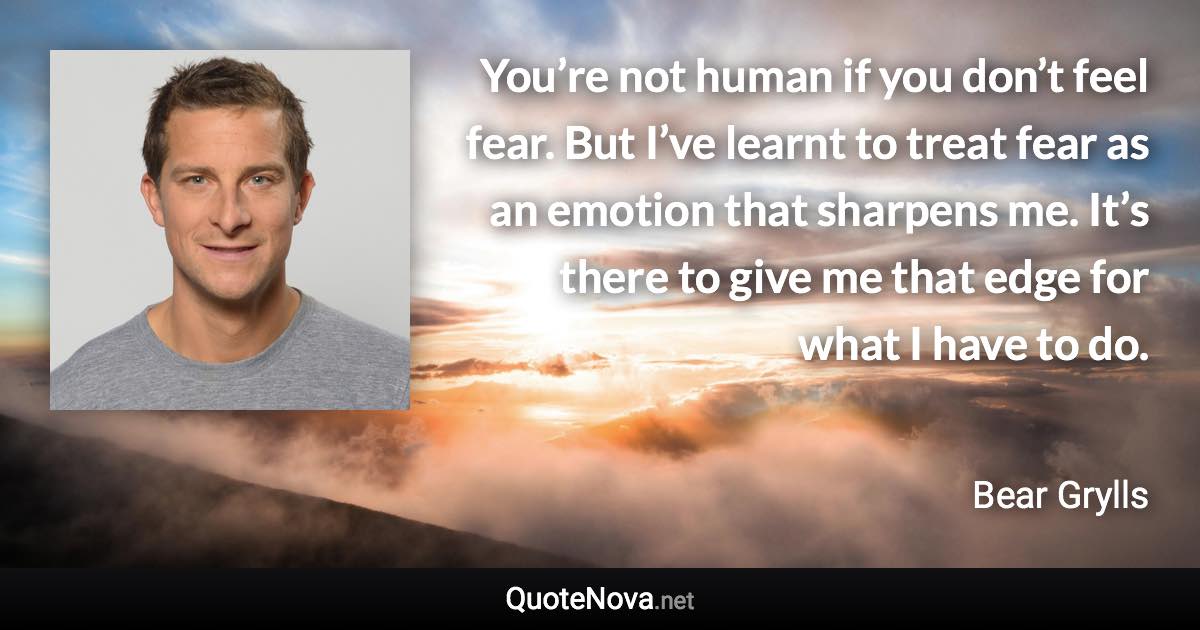 You’re not human if you don’t feel fear. But I’ve learnt to treat fear as an emotion that sharpens me. It’s there to give me that edge for what I have to do. - Bear Grylls quote