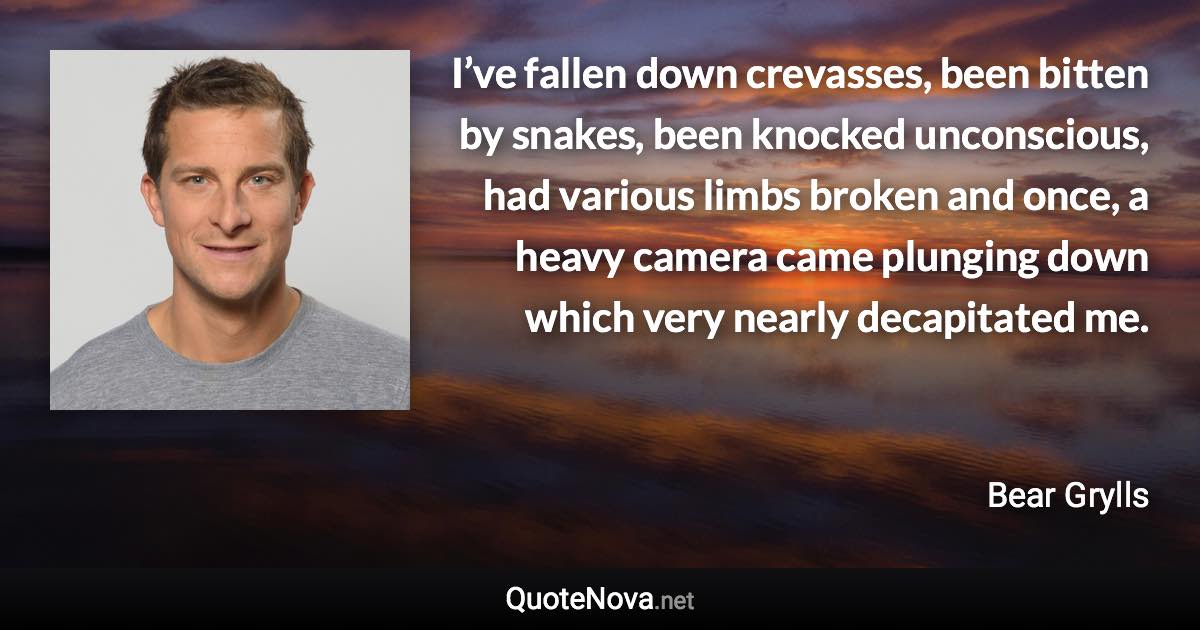 I’ve fallen down crevasses, been bitten by snakes, been knocked unconscious, had various limbs broken and once, a heavy camera came plunging down which very nearly decapitated me. - Bear Grylls quote