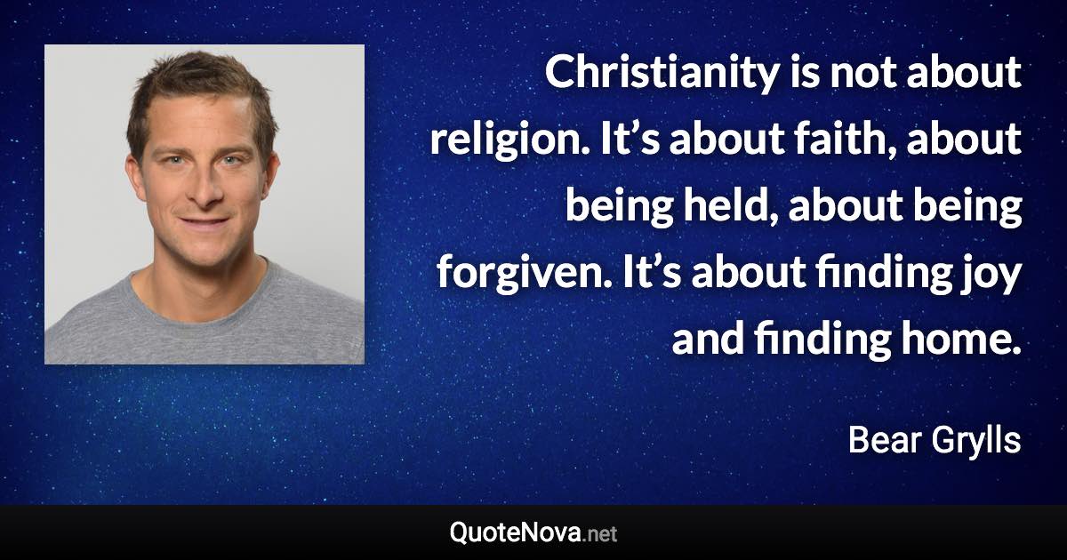 Christianity is not about religion. It’s about faith, about being held, about being forgiven. It’s about finding joy and finding home. - Bear Grylls quote