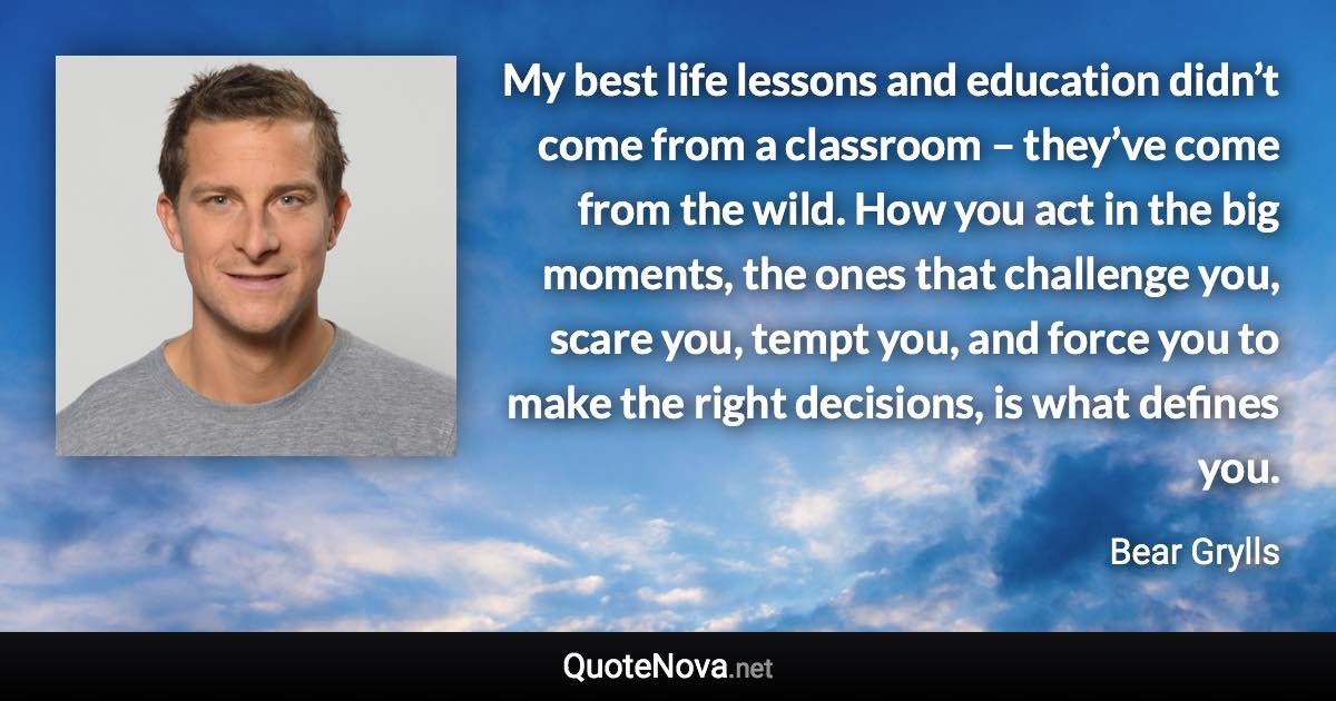 My best life lessons and education didn’t come from a classroom – they’ve come from the wild. How you act in the big moments, the ones that challenge you, scare you, tempt you, and force you to make the right decisions, is what defines you. - Bear Grylls quote