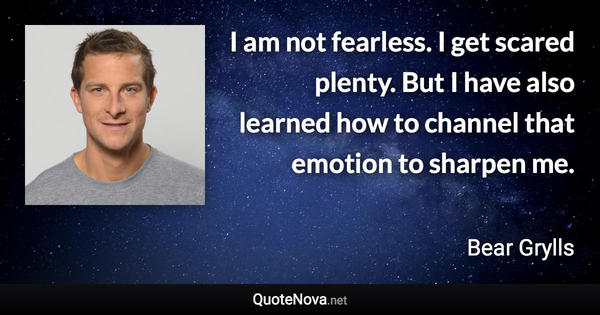 I am not fearless. I get scared plenty. But I have also learned how to channel that emotion to sharpen me. - Bear Grylls quote