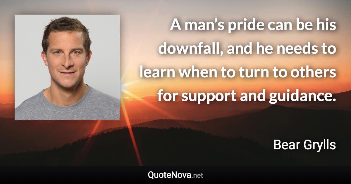 A man’s pride can be his downfall, and he needs to learn when to turn to others for support and guidance. - Bear Grylls quote