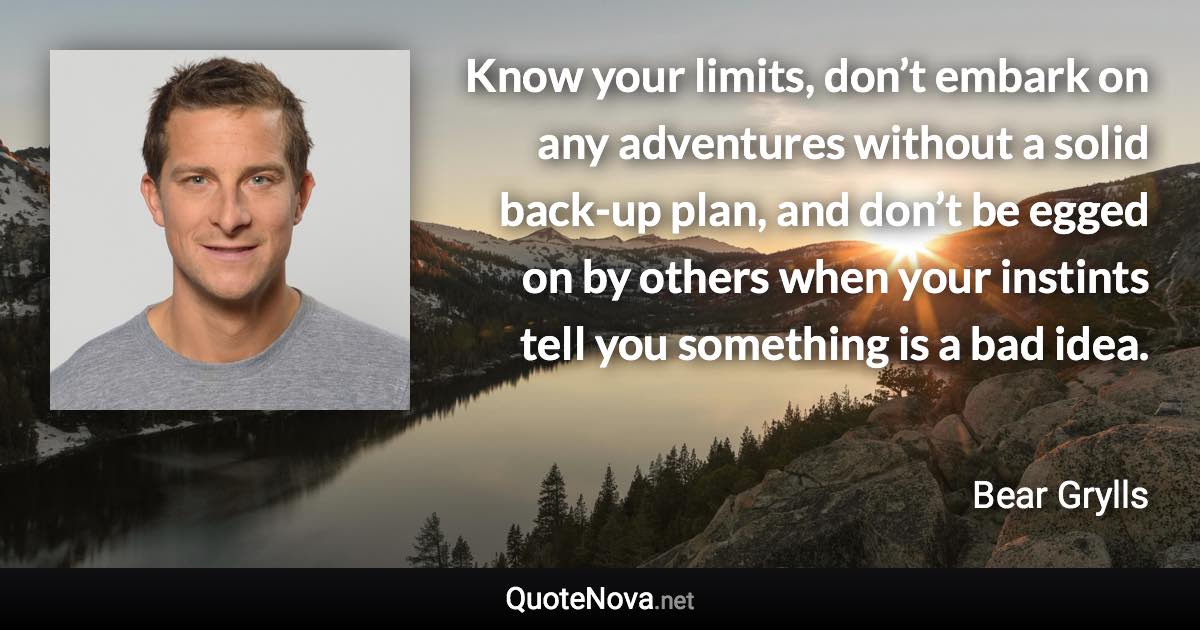 Know your limits, don’t embark on any adventures without a solid back-up plan, and don’t be egged on by others when your instints tell you something is a bad idea. - Bear Grylls quote