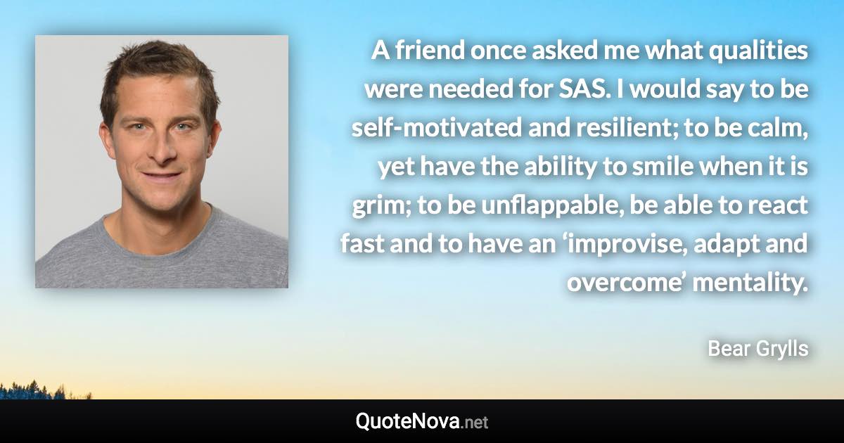 A friend once asked me what qualities were needed for SAS. I would say to be self-motivated and resilient; to be calm, yet have the ability to smile when it is grim; to be unflappable, be able to react fast and to have an ‘improvise, adapt and overcome’ mentality. - Bear Grylls quote