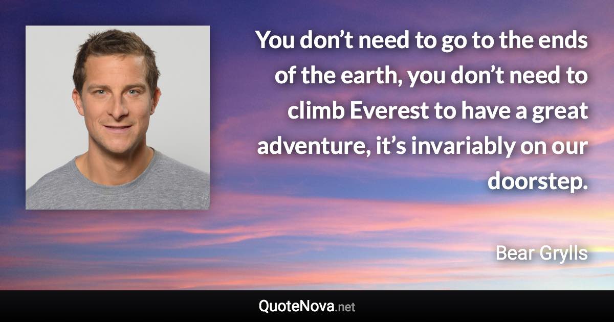 You don’t need to go to the ends of the earth, you don’t need to climb Everest to have a great adventure, it’s invariably on our doorstep. - Bear Grylls quote