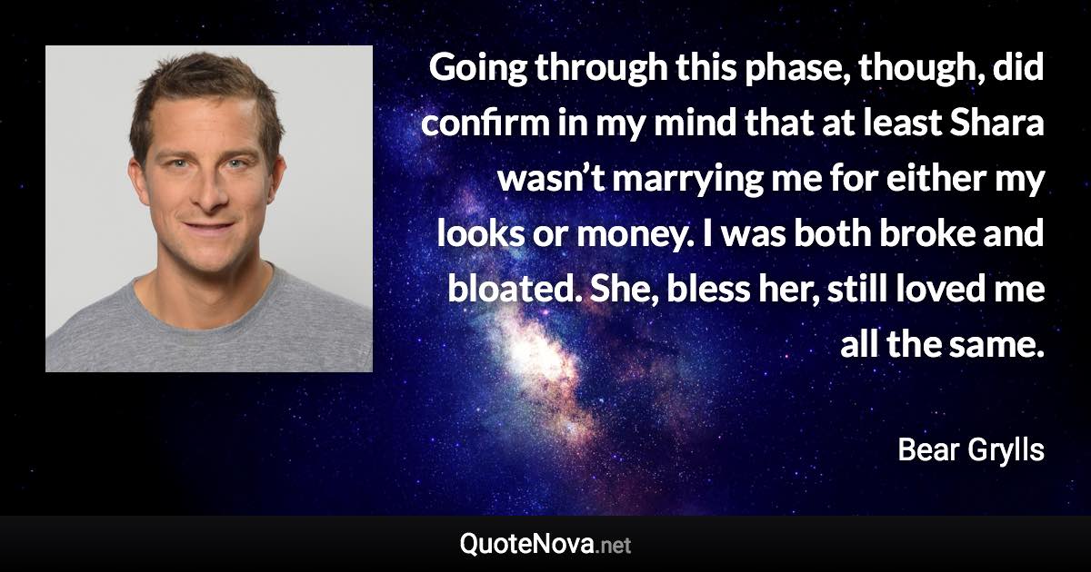 Going through this phase, though, did confirm in my mind that at least Shara wasn’t marrying me for either my looks or money. I was both broke and bloated. She, bless her, still loved me all the same. - Bear Grylls quote