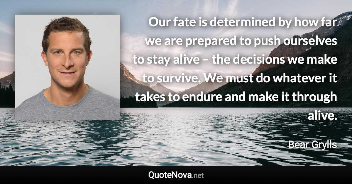 Our fate is determined by how far we are prepared to push ourselves to stay alive – the decisions we make to survive. We must do whatever it takes to endure and make it through alive. - Bear Grylls quote