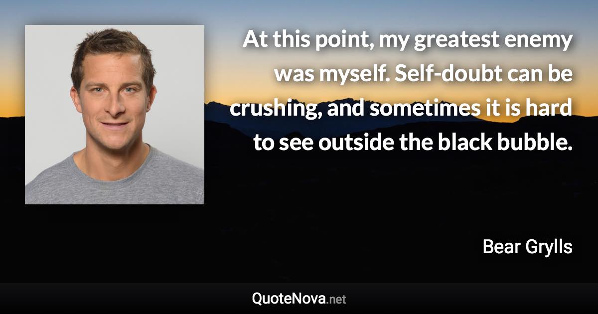 At this point, my greatest enemy was myself. Self-doubt can be crushing, and sometimes it is hard to see outside the black bubble. - Bear Grylls quote