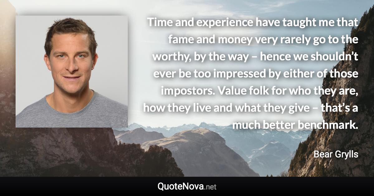 Time and experience have taught me that fame and money very rarely go to the worthy, by the way – hence we shouldn’t ever be too impressed by either of those impostors. Value folk for who they are, how they live and what they give – that’s a much better benchmark. - Bear Grylls quote