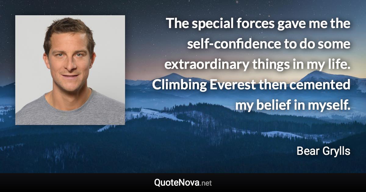 The special forces gave me the self-confidence to do some extraordinary things in my life. Climbing Everest then cemented my belief in myself. - Bear Grylls quote