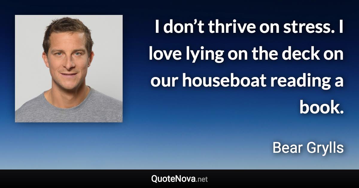 I don’t thrive on stress. I love lying on the deck on our houseboat reading a book. - Bear Grylls quote