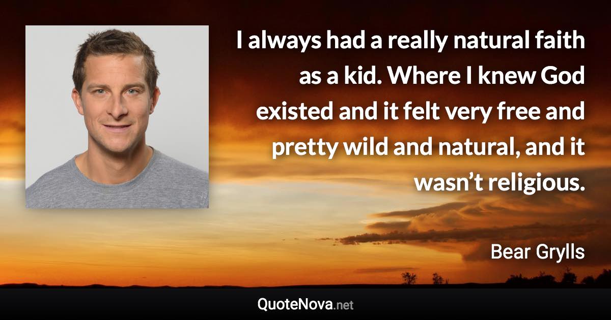 I always had a really natural faith as a kid. Where I knew God existed and it felt very free and pretty wild and natural, and it wasn’t religious. - Bear Grylls quote