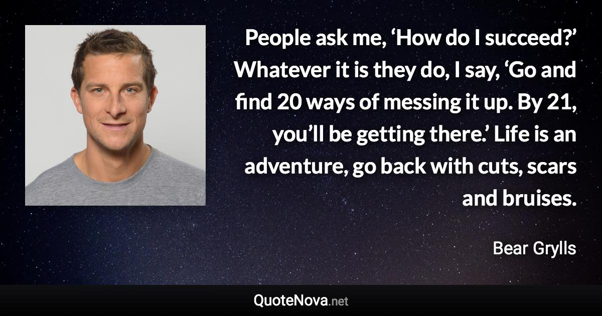 People ask me, ‘How do I succeed?’ Whatever it is they do, I say, ‘Go and find 20 ways of messing it up. By 21, you’ll be getting there.’ Life is an adventure, go back with cuts, scars and bruises. - Bear Grylls quote