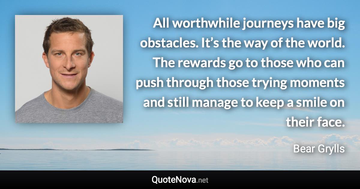 All worthwhile journeys have big obstacles. It’s the way of the world. The rewards go to those who can push through those trying moments and still manage to keep a smile on their face. - Bear Grylls quote