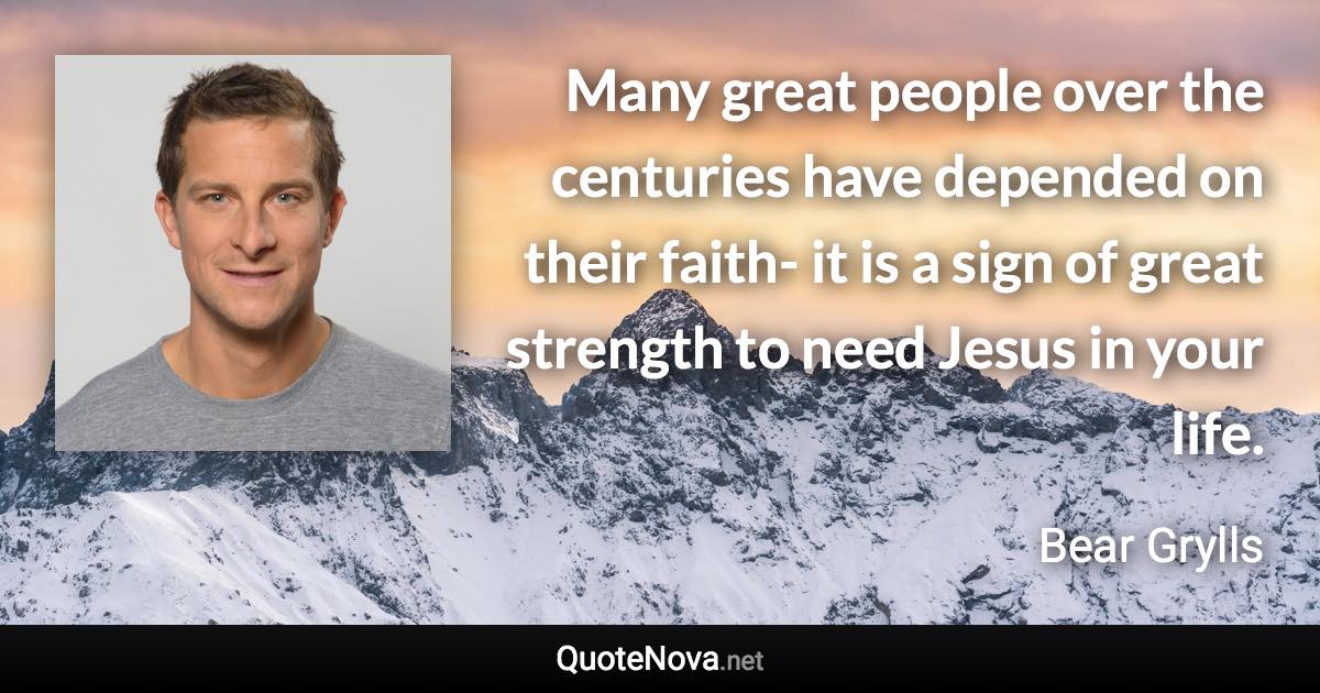 Many great people over the centuries have depended on their faith- it is a sign of great strength to need Jesus in your life. - Bear Grylls quote