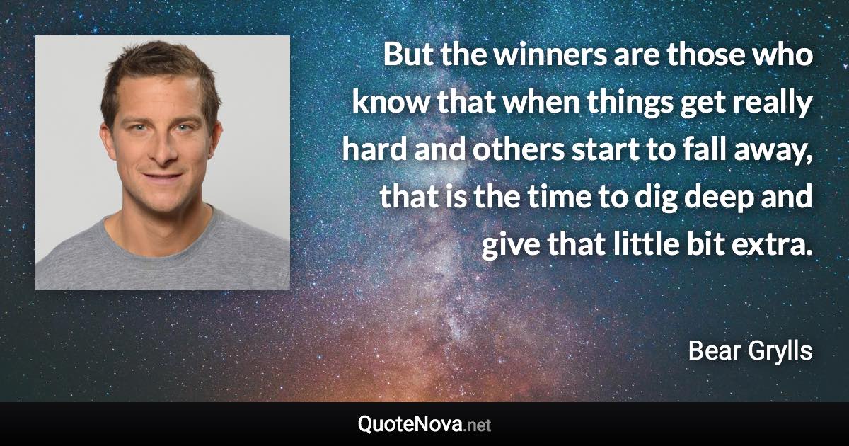 But the winners are those who know that when things get really hard and others start to fall away, that is the time to dig deep and give that little bit extra. - Bear Grylls quote