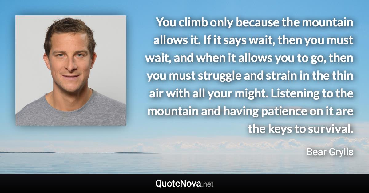 You climb only because the mountain allows it. If it says wait, then you must wait, and when it allows you to go, then you must struggle and strain in the thin air with all your might. Listening to the mountain and having patience on it are the keys to survival. - Bear Grylls quote