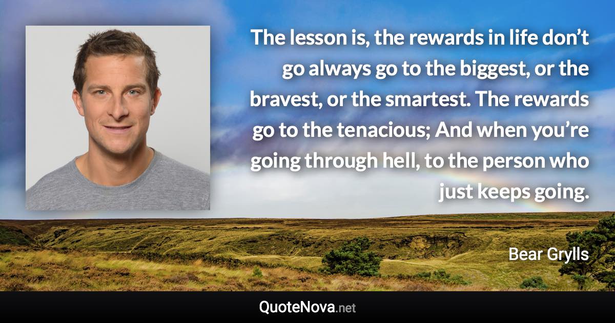 The lesson is, the rewards in life don’t go always go to the biggest, or the bravest, or the smartest. The rewards go to the tenacious; And when you’re going through hell, to the person who just keeps going. - Bear Grylls quote