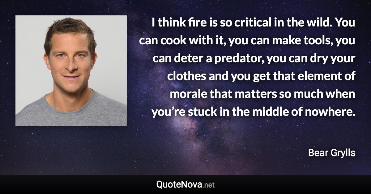 I think fire is so critical in the wild. You can cook with it, you can make tools, you can deter a predator, you can dry your clothes and you get that element of morale that matters so much when you’re stuck in the middle of nowhere. - Bear Grylls quote