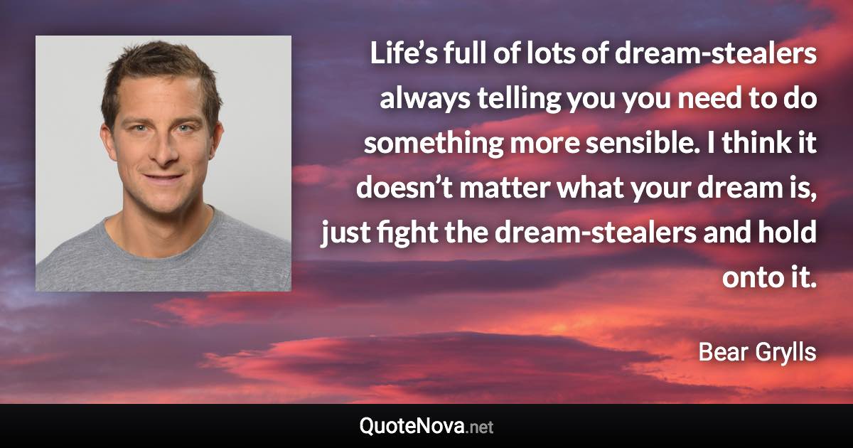 Life’s full of lots of dream-stealers always telling you you need to do something more sensible. I think it doesn’t matter what your dream is, just fight the dream-stealers and hold onto it. - Bear Grylls quote