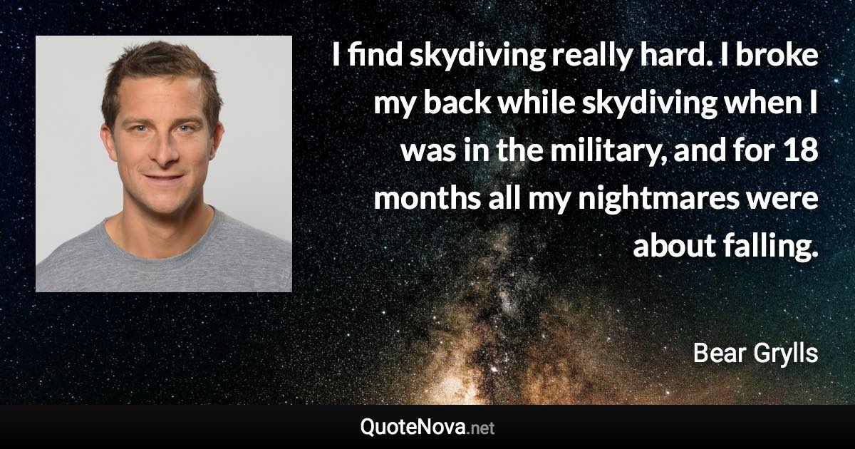 I find skydiving really hard. I broke my back while skydiving when I was in the military, and for 18 months all my nightmares were about falling. - Bear Grylls quote