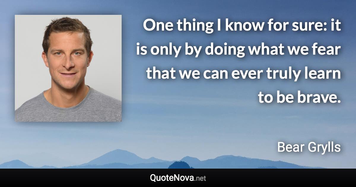 One thing I know for sure: it is only by doing what we fear that we can ever truly learn to be brave. - Bear Grylls quote