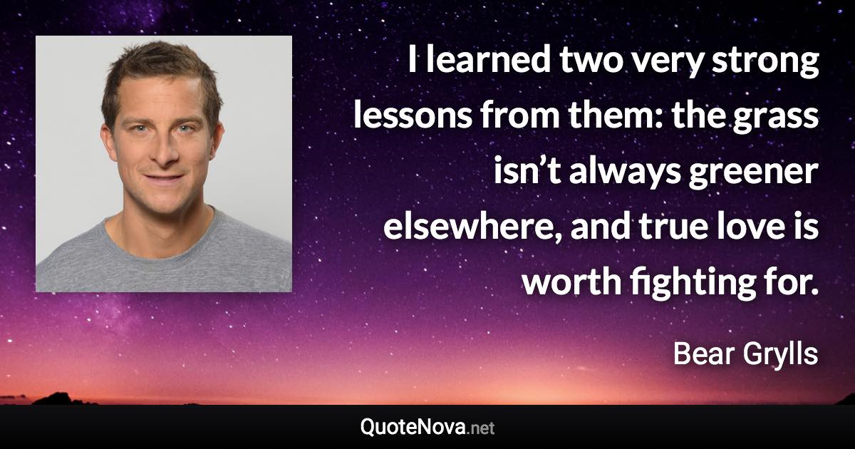 I learned two very strong lessons from them: the grass isn’t always greener elsewhere, and true love is worth fighting for. - Bear Grylls quote