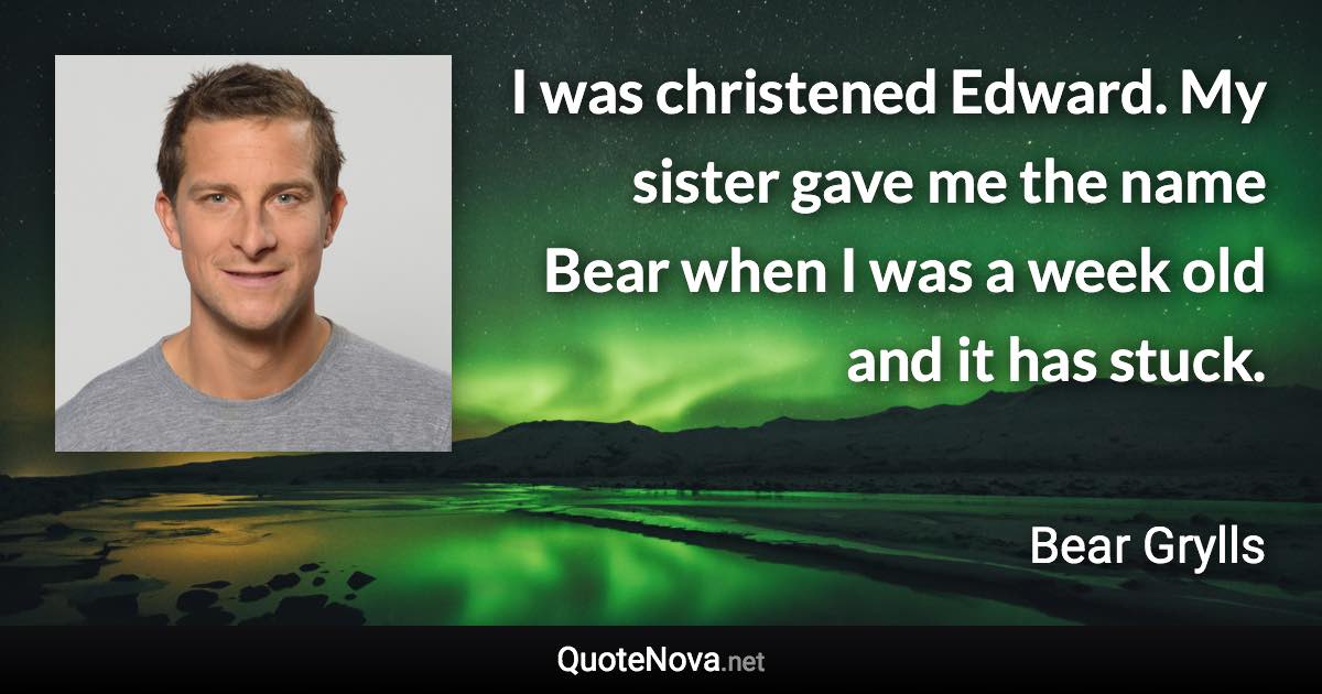 I was christened Edward. My sister gave me the name Bear when I was a week old and it has stuck. - Bear Grylls quote