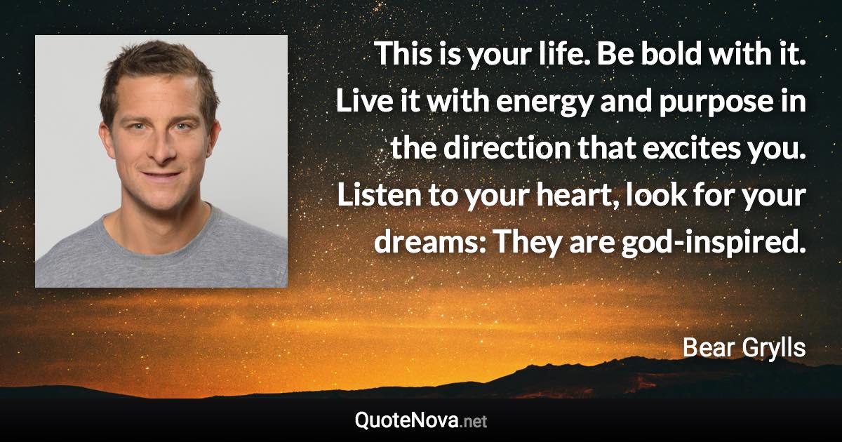 This is your life. Be bold with it. Live it with energy and purpose in the direction that excites you. Listen to your heart, look for your dreams: They are god-inspired. - Bear Grylls quote
