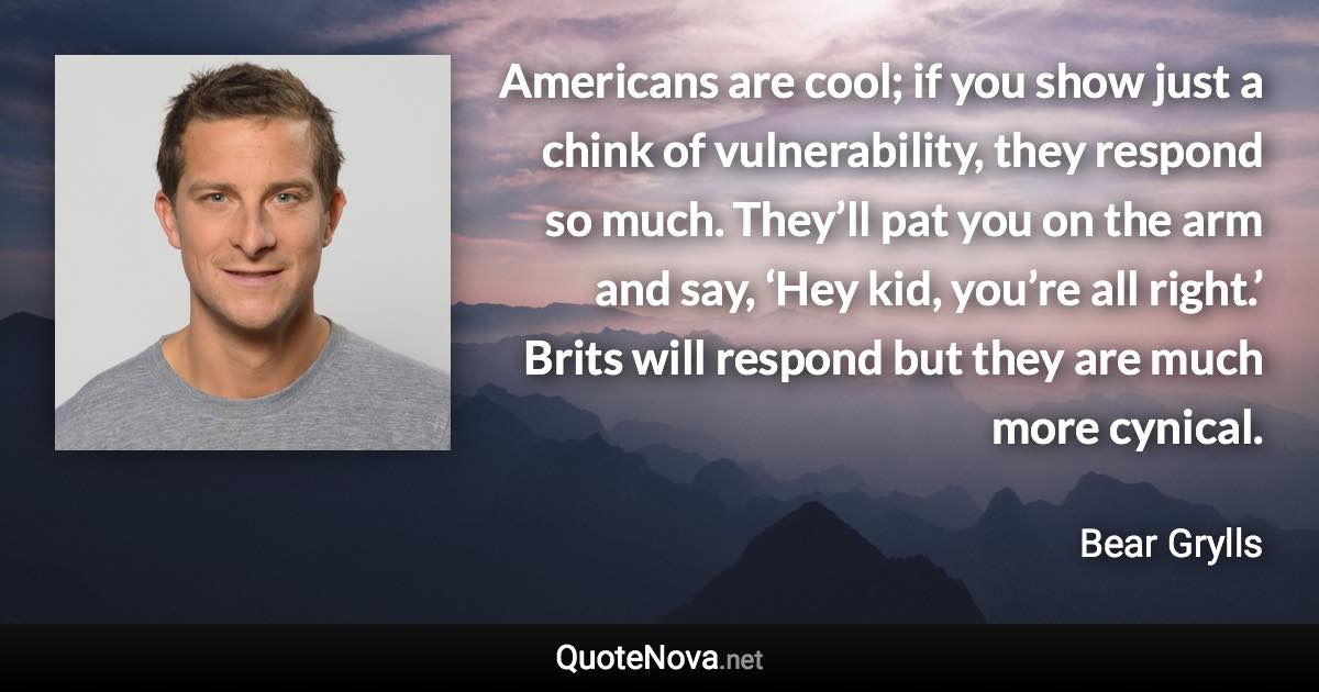 Americans are cool; if you show just a chink of vulnerability, they respond so much. They’ll pat you on the arm and say, ‘Hey kid, you’re all right.’ Brits will respond but they are much more cynical. - Bear Grylls quote