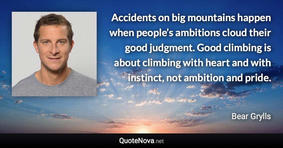 Accidents on big mountains happen when people’s ambitions cloud their good judgment. Good climbing is about climbing with heart and with instinct, not ambition and pride. - Bear Grylls quote