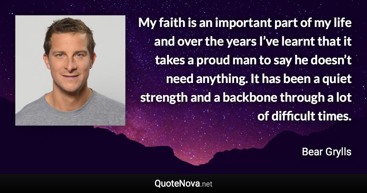 My faith is an important part of my life and over the years I’ve learnt that it takes a proud man to say he doesn’t need anything. It has been a quiet strength and a backbone through a lot of difficult times. - Bear Grylls quote