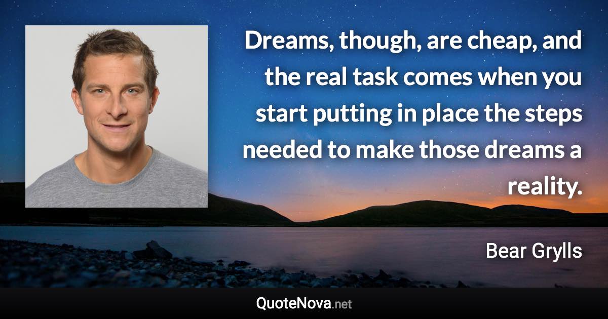 Dreams, though, are cheap, and the real task comes when you start putting in place the steps needed to make those dreams a reality. - Bear Grylls quote