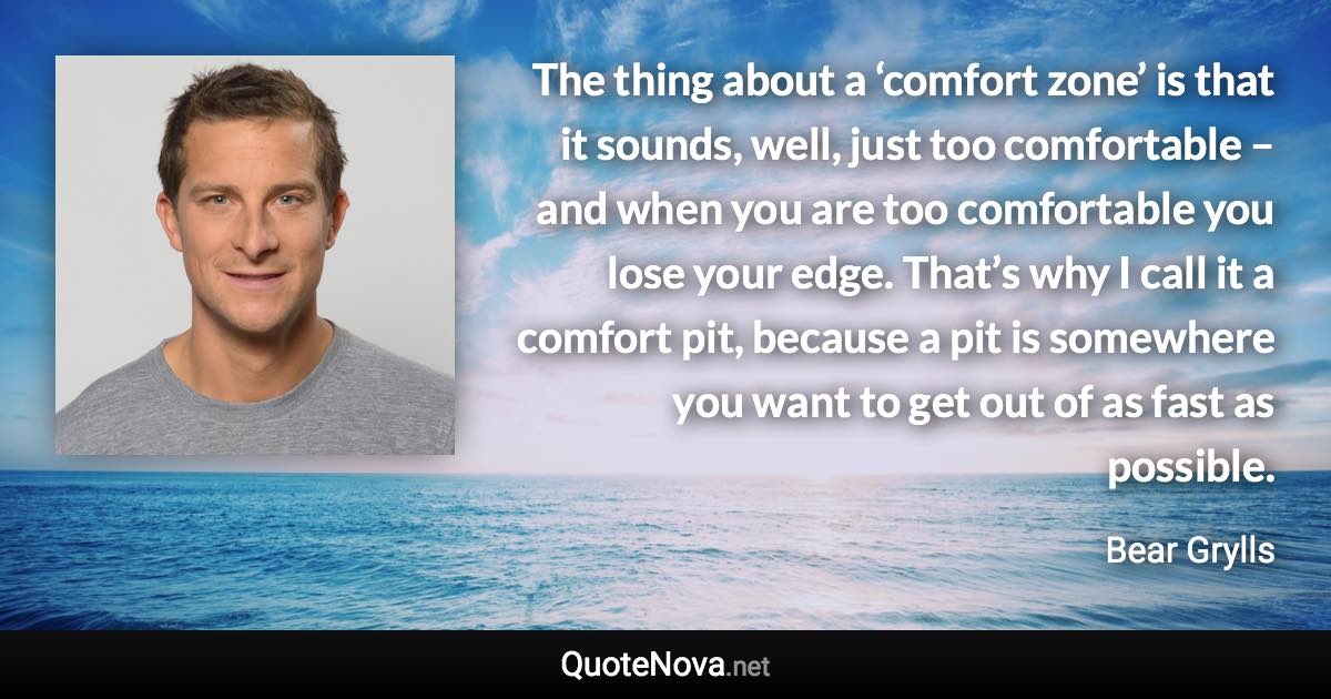 The thing about a ‘comfort zone’ is that it sounds, well, just too comfortable – and when you are too comfortable you lose your edge. That’s why I call it a comfort pit, because a pit is somewhere you want to get out of as fast as possible. - Bear Grylls quote