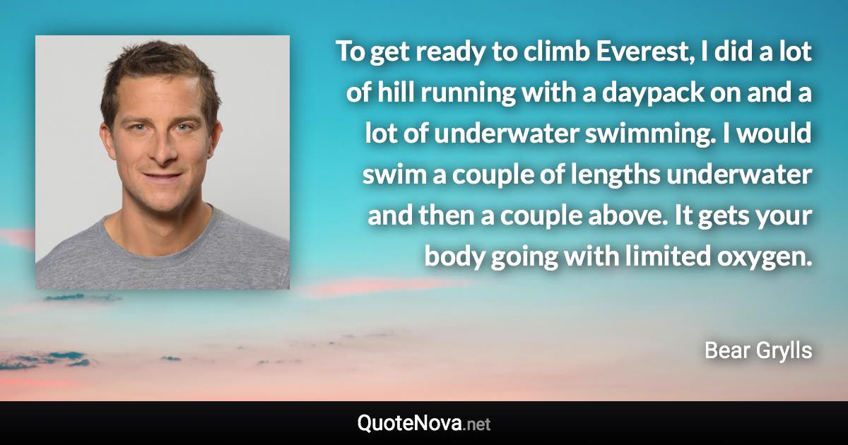 To get ready to climb Everest, I did a lot of hill running with a daypack on and a lot of underwater swimming. I would swim a couple of lengths underwater and then a couple above. It gets your body going with limited oxygen. - Bear Grylls quote