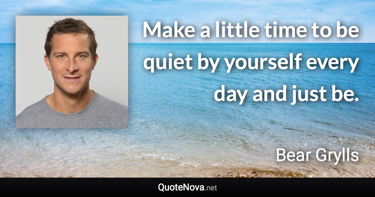 Make a little time to be quiet by yourself every day and just be. - Bear Grylls quote