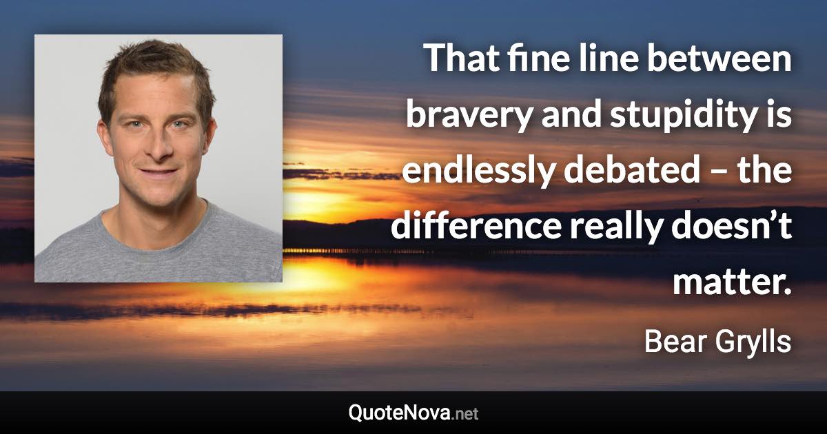 That fine line between bravery and stupidity is endlessly debated – the difference really doesn’t matter. - Bear Grylls quote