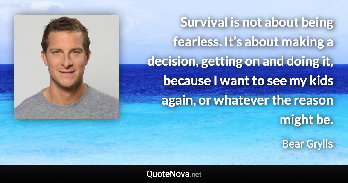 Survival is not about being fearless. It’s about making a decision, getting on and doing it, because I want to see my kids again, or whatever the reason might be. - Bear Grylls quote