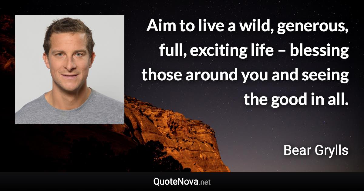 Aim to live a wild, generous, full, exciting life – blessing those around you and seeing the good in all. - Bear Grylls quote