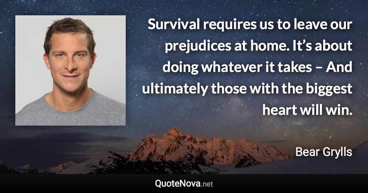 Survival requires us to leave our prejudices at home. It’s about doing whatever it takes – And ultimately those with the biggest heart will win. - Bear Grylls quote