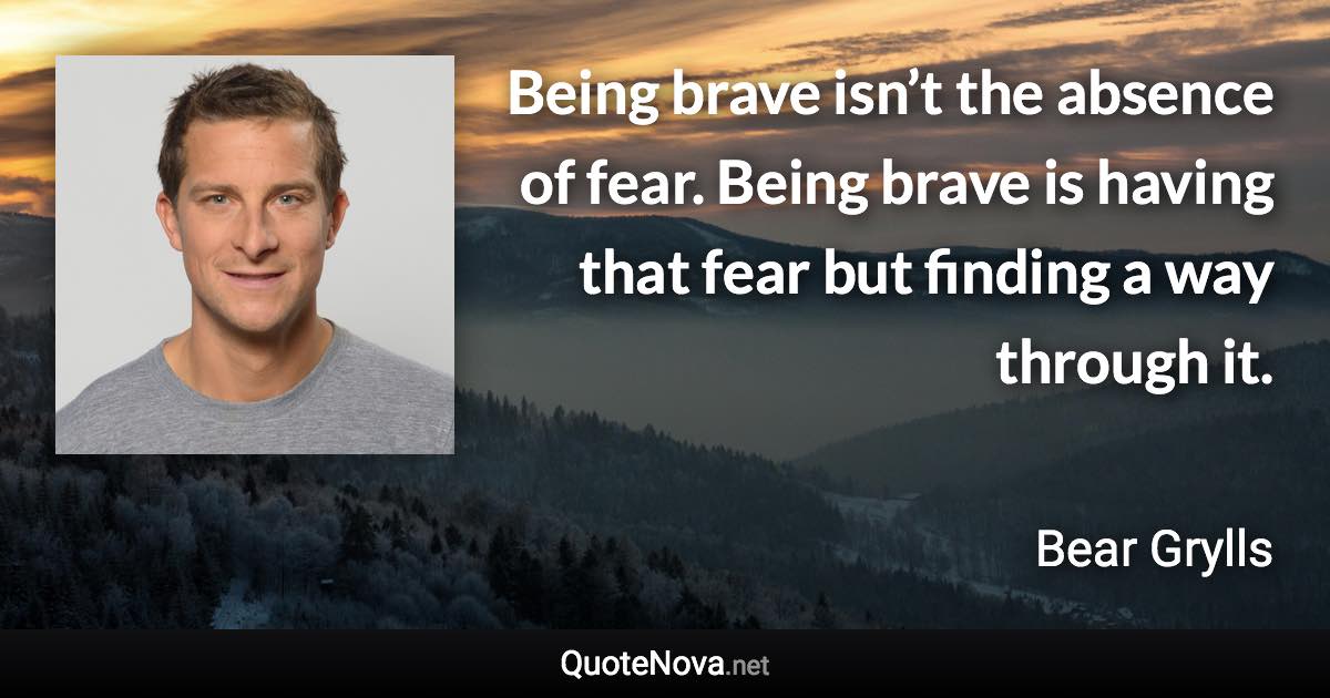 Being brave isn’t the absence of fear. Being brave is having that fear but finding a way through it. - Bear Grylls quote