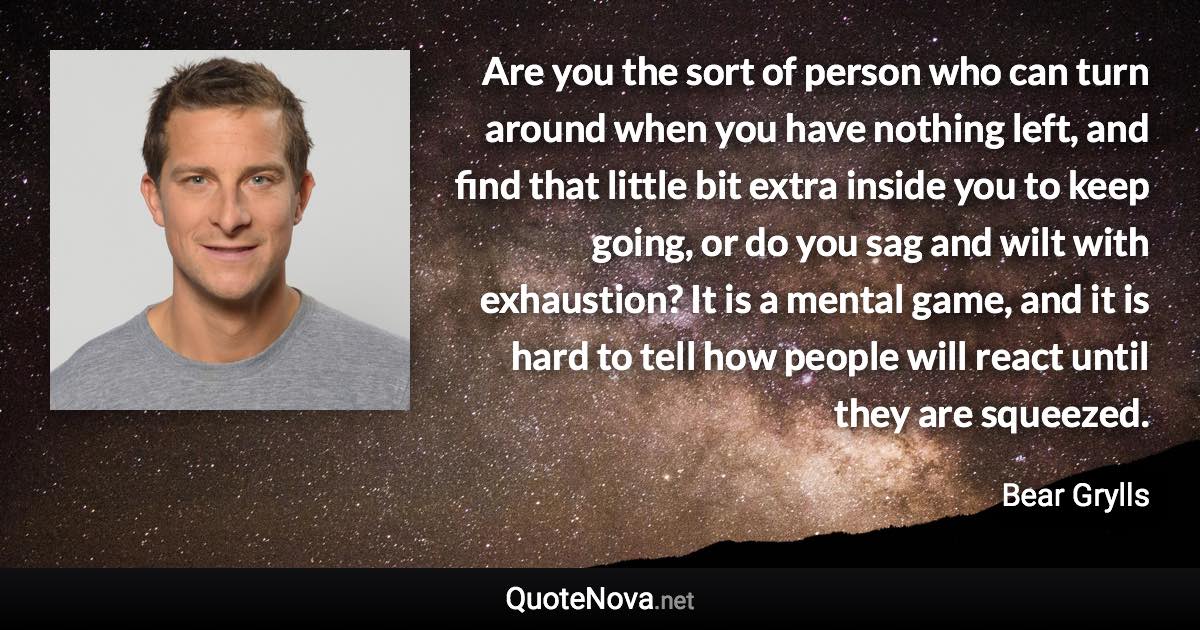 Are you the sort of person who can turn around when you have nothing left, and find that little bit extra inside you to keep going, or do you sag and wilt with exhaustion? It is a mental game, and it is hard to tell how people will react until they are squeezed. - Bear Grylls quote