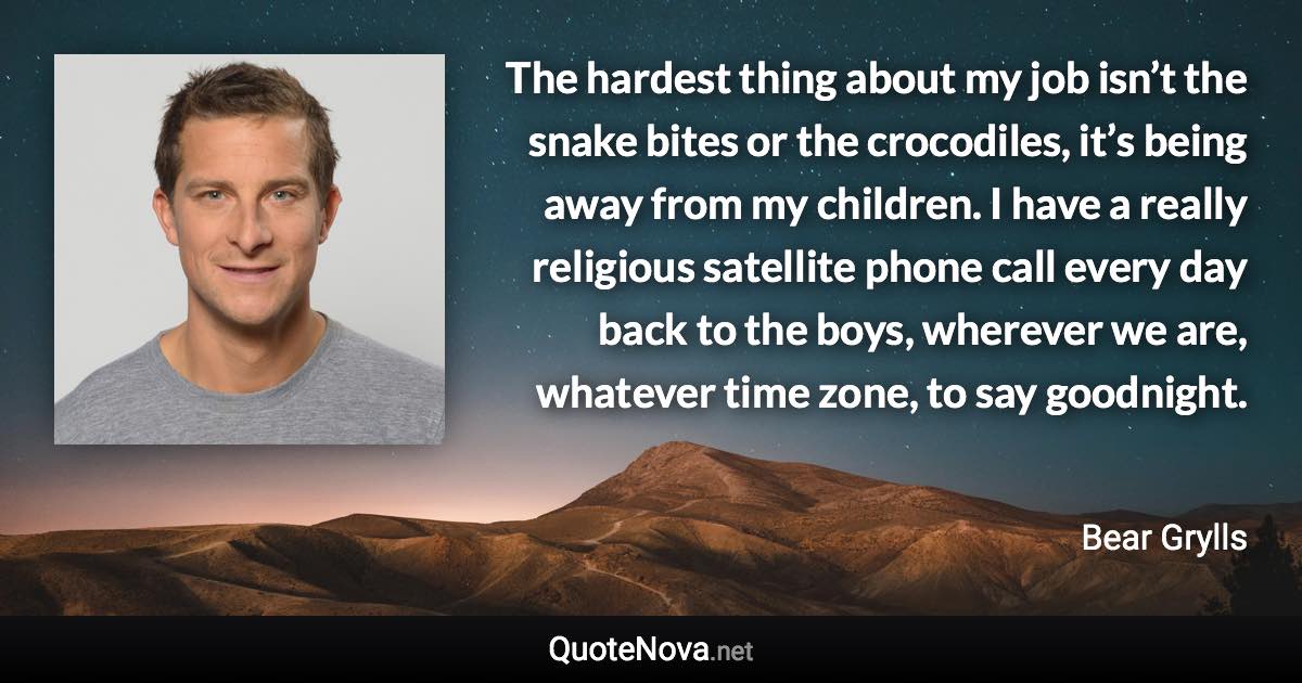 The hardest thing about my job isn’t the snake bites or the crocodiles, it’s being away from my children. I have a really religious satellite phone call every day back to the boys, wherever we are, whatever time zone, to say goodnight. - Bear Grylls quote