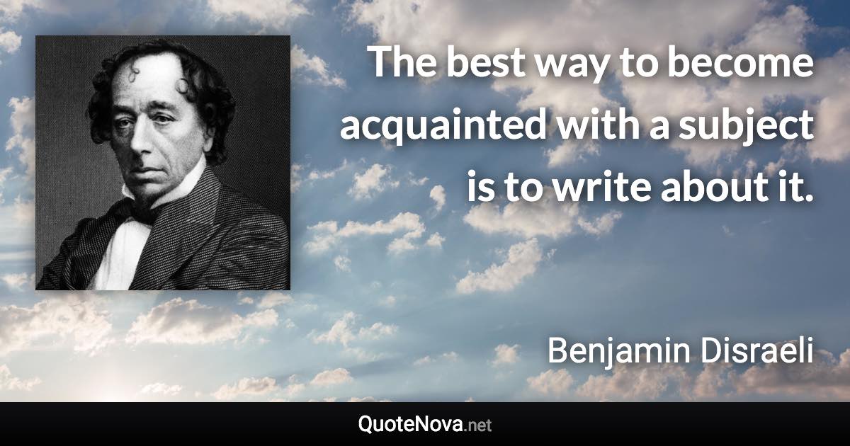 The best way to become acquainted with a subject is to write about it. - Benjamin Disraeli quote