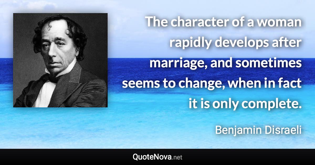 The character of a woman rapidly develops after marriage, and sometimes seems to change, when in fact it is only complete. - Benjamin Disraeli quote